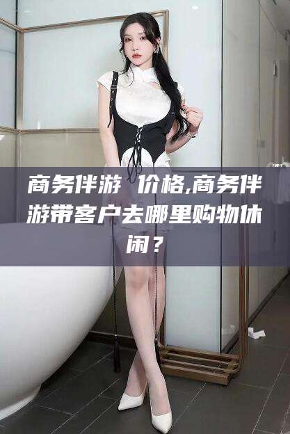 弥勒商务伴游 价格,商务伴游带客户去哪里购物休闲？