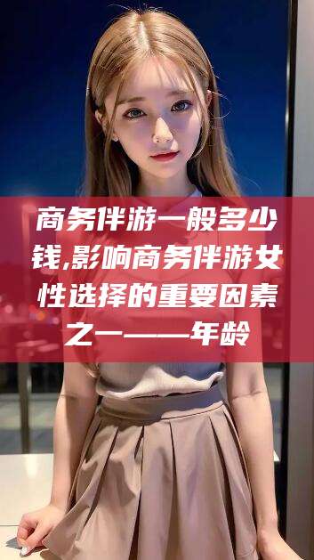 弥勒商务伴游一般多少钱,影响商务伴游女性选择的重要因素之一——年龄