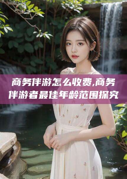 弥勒商务伴游怎么收费,商务伴游者最佳年龄范围探究