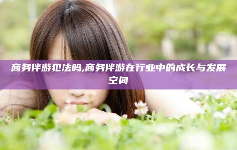 弥勒商务伴游犯法吗,商务伴游在行业中的成长与发展空间