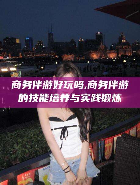 弥勒商务伴游好玩吗,商务伴游的技能培养与实践锻炼