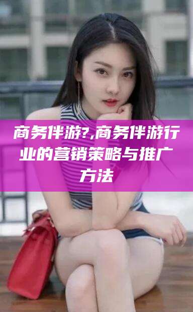 弥勒商务伴游?,商务伴游行业的营销策略与推广方法